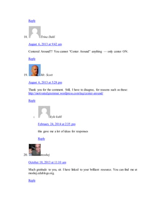 Reply 
18. Trina Dahl 
August 6, 2013 at 9:42 am 
Centered Around?? You cannot “Center Around” anything — only center ON. 
Reply 
19. Mr. Scott 
August 6, 2013 at 5:28 pm 
Thank you for the comment. Still, I have to disagree, for reasons such as these: 
http://motivatedgrammar.wordpress.com/tag/center-around/ 
Reply 
o kyle kahl 
February 24, 2014 at 2:35 pm 
this gave me a lot of ideas for responses 
Reply 
20. moshej 
October 18, 2013 at 11:10 am 
Much gratitude to you, sir. I have linked to your brilliant resource. You can find me at 
moshej.edublogs.org. 
Reply 
 