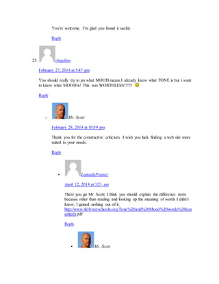 You’re welcome. I’m glad you found it useful. 
Reply 
25. Angelina 
February 27, 2014 at 5:47 pm 
You should really try to pu what MOOD means.I already know what TONE is but i want 
to know what MOOD is! This was WORTHLESS!!!!!! 
Reply 
o Mr. Scott 
February 28, 2014 at 10:59 pm 
Thank you for the constructive criticism. I wish you luck finding a web site more 
suited to your needs. 
Reply 
 LamadaPranav 
April 12, 2014 at 3:21 am 
There you go Mr. Scott. I think you should explain the difference more 
because other than reading and looking up the meaning of words I didn’t 
know, I gained nothing out of it. 
http://www.fallriverschools.org/Tone%20and%20Mood%20words%20(un 
edited).pdf 
Reply 
 Mr. Scott 
 