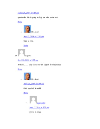March 28, 2014 at 6:28 pm 
spectacular this is going to help me a lot on the test 
Reply 
o Mr. Scott 
April 2, 2014 at 12:52 pm 
Glad to help. 
Reply 
29. Legend 
April 20, 2014 at 9:22 am 
Brilliant……. very useful for IB English Commentaries 
Reply 
o Mr. Scott 
April 21, 2014 at 8:09 am 
Glad you find it useful. 
Reply 
 meowkitty 
June 17, 2014 at 8:21 pm 
meow its noice 
 