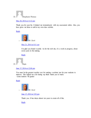 32. Stephanie Thomas 
May 20, 2014 at 11:12 pm 
Thank you for your list. It helped me tremendously with my assessment rubric. Also, you 
have given me ideas to add to my own class website. 
Reply 
o Mr. Scott 
May 21, 2014 at 8:11 am 
I’m glad you found it useful. As for the web site, it’s a work in progress, about 
seven years in the making. 
Reply 
33. Safa 
June 17, 2014 at 12:48 pm 
You must be the greatest teacher ever for making a website just for your students to 
improve. This helped me a lot during my finals thank you so much. 
~some random 7th grader 
Reply 
o Mr. Scott 
June 17, 2014 at 3:52 pm 
Thank you. It has taken almost ten years to create all of this. 
Reply 
 