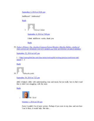 September 3, 2014 at 10:26 pm 
Indifferent? Ambivalent? 
Reply 
 Anwar Adam 
September 4, 2014 at 7:00 pm 
I think indifferent works, thank you 
Reply 
38. Today’s Writers’ Tip: Another Common Fiction Mistake | Marsha Hubler: Author of 
THE LOVES OF SNYDER COUNTY SERIES and THE KEYSTONE STABLES BOOKS 
September 22, 2014 at 6:42 pm 
[…] http://ourenglishclass.net/class-notes/writing/the-writing-process/craft/tone-and-mood/ 
[…] 
Reply 
39. lakayila jaide 
September 30, 2014 at 7:22 pm 
uhhh it helped a little with understanding tone and mood, but not really how to find it and 
that is what I am struggling with the most. 
Reply 
o Mr. Scott 
October 1, 2014 at 2:50 pm 
Sorry I couldn’t be of more service. Perhaps if you were in my class and saw how 
I use it there, it would help. But alas… 
 