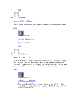 Reply 
40. Dominick 
September 30, 2014 at 8:24 pm 
i need a negative word were the author is a little down sided with many different stories 
Reply 
o Mr. Scott 
October 1, 2014 at 2:49 pm 
Not sure I understand. 
Reply 
41. Judd Dunagan 
October 24, 2014 at 7:17 am 
Mr. Scott, great article!. I struggle with dyslexia and I am in digital marketing. I recently 
open a company where I am finding myself having to write a lot which I actually like. 
Some times it comes out a little backwards but I can always edit the copy. This post has a 
great way to explain how to write constantly in the same voice for a client. 
Reply 
o Mr. Scott 
October 26, 2014 at 2:16 pm 
Thanks Judd. I took the liberty of removing the link to your web site — it just 
sounded a little spammy. Still, I wanted to give you the benefit of the doubt, so I 
left the actual message up. 
 