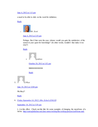 June 6, 2012 at 1:13 pm 
u need to be able to click on the word for definition. 
Reply 
o Mr. Scott 
June 6, 2012 at 2:35 pm 
Perhaps. But if that were the case, whence would you gain the satisfaction of the 
search in your quest for knowledge? (In other words, wouldn’t that make it too 
easy?) 
Reply 
 jeidrien 
October 24, 2013 at 1:52 pm 
hihihihihihihihihih 
Reply 
5. J West 
June 19, 2012 at 12:04 pm 
Me likey!! 
Reply 
6. Friday September 14, 2012 | Mrs. Ecker's ENG1D 
September 18, 2012 at 3:39 pm 
[...] to this effect. Check out this link for some examples of changing the mood/tone of a 
movie: http://ourenglishclass.net/class-notes/writing/the-writing-process/craft/tone-and- 
 