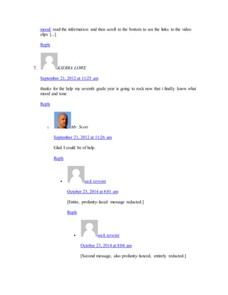 mood/ read the information and then scroll to the bottom to see the links to the video 
clips [...] 
Reply 
7. KIERRA LOWE 
September 21, 2012 at 11:25 am 
thanks for the help my seventh grade year is going to rock now that i finally know what 
mood and tone 
Reply 
o Mr. Scott 
September 21, 2012 at 11:26 am 
Glad I could be of help. 
Reply 
 nick terwint 
October 23, 2014 at 8:01 am 
[Entire, profanity- laced message redacted.] 
Reply 
 nick terwint 
October 23, 2014 at 8:04 am 
[Second message, also profanity- lanced, entirely redacted.] 
 