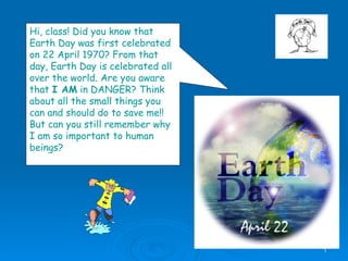 Hi, class! Did you know that Earth Day was first celebrated on 22 April 1970? From that day, Earth Day is celebrated all over the world. Are you aware that  I AM  in DANGER? Think about all the small things you can and should do to save me!!  But can you still remember why I am so important to human beings? 