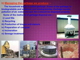 The household waste is called garbage. Some of the garbage is
biodegradable and some are non biodegradable. Garbage causes
pollution of air, water and soil. So it should be disposed properly.
Some of the methods of garbage disposal are :-
i) Land fills
ii) Recycling
iii) Production of biogas and manure
iv) Preparation of compost
v) Incineration
vi) Sewage treatment
 