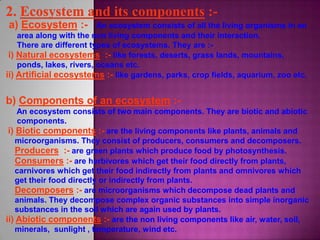 a) Ecosystem :- An ecosystem consists of all the living organisms in an
area along with the non living components and their interaction.
There are different types of ecosystems. They are :-
i) Natural ecosystems :- like forests, deserts, grass lands, mountains,
ponds, lakes, rivers, oceans etc.
ii) Artificial ecosystems :- like gardens, parks, crop fields, aquarium, zoo etc.
b) Components of an ecosystem :-
An ecosystem consists of two main components. They are biotic and abiotic
components.
i) Biotic components :- are the living components like plants, animals and
microorganisms. They consist of producers, consumers and decomposers.
Producers :- are green plants which produce food by photosynthesis.
Consumers :- are herbivores which get their food directly from plants,
carnivores which get their food indirectly from plants and omnivores which
get their food directly or indirectly from plants.
Decomposers :- are microorganisms which decompose dead plants and
animals. They decompose complex organic substances into simple inorganic
substances in the soil which are again used by plants.
ii) Abiotic components :- are the non living components like air, water, soil,
minerals, sunlight , temperature, wind etc.
 