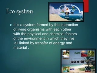 Eco system
 It is a system formed by the interaction
of living organisms with each other
with the physical and chemical factors
of the environment in which they live
,all linked by transfer of energy and
material .
 