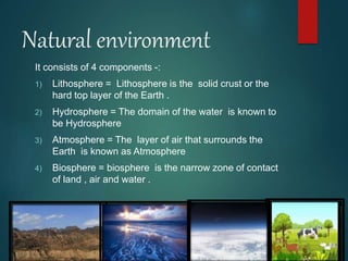 Natural environment
It consists of 4 components -:
1) Lithosphere = Lithosphere is the solid crust or the
hard top layer of the Earth .
2) Hydrosphere = The domain of the water is known to
be Hydrosphere
3) Atmosphere = The layer of air that surrounds the
Earth is known as Atmosphere
4) Biosphere = biosphere is the narrow zone of contact
of land , air and water .
 