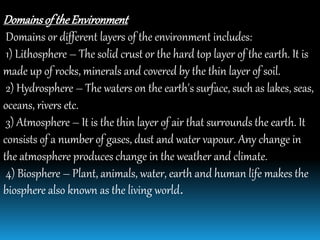 Domainsof theEnvironment
Domains or different layers of the environment includes:
1) Lithosphere – The solid crust or the hard top layer of the earth. It is
made up of rocks, minerals and covered by the thin layer of soil.
2) Hydrosphere – The waters on the earth's surface, such as lakes, seas,
oceans, rivers etc.
3) Atmosphere – It is the thin layer of air that surrounds the earth. It
consists of a number of gases, dust and water vapour. Any change in
the atmosphere produces change in the weather and climate.
4) Biosphere – Plant, animals, water, earth and human life makes the
biosphere also known as the living world.
 