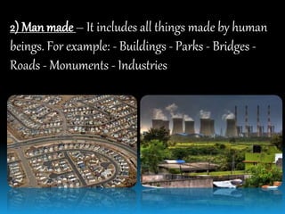 2) Man made – It includes all things made by human
beings. For example: - Buildings - Parks - Bridges -
Roads - Monuments - Industries
 