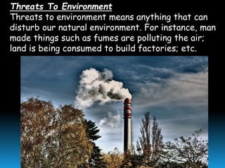 Threats To Environment
Threats to environment means anything that can
disturb our natural environment. For instance, man
made things such as fumes are polluting the air;
land is being consumed to build factories; etc.
 