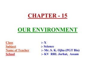 CHAPTER - 15
OUR ENVIRONMENT
Class :- X
Subject :- Science
Name of Teacher :- Mr. S. K. Ojha (PGT Bio)
School :- KV RRL Jo...