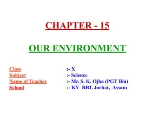 CHAPTER - 15
OUR ENVIRONMENT
Class :- X
Subject :- Science
Name of Teacher :- Mr. S. K. Ojha (PGT Bio)
School :- KV RRL Jorhat, Assam
 