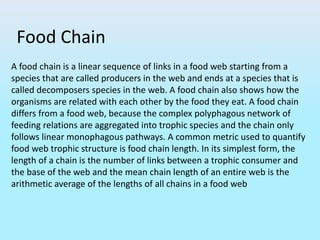 Food Chain
A food chain is a linear sequence of links in a food web starting from a
species that are called producers in the web and ends at a species that is
called decomposers species in the web. A food chain also shows how the
organisms are related with each other by the food they eat. A food chain
differs from a food web, because the complex polyphagous network of
feeding relations are aggregated into trophic species and the chain only
follows linear monophagous pathways. A common metric used to quantify
food web trophic structure is food chain length. In its simplest form, the
length of a chain is the number of links between a trophic consumer and
the base of the web and the mean chain length of an entire web is the
arithmetic average of the lengths of all chains in a food web
 
