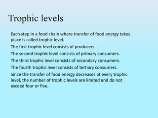 Trophic levels
Each step in a food chain where transfer of food energy takes
place is called trophic level.
The first trophic level consists of producers.
The second trophic level consists of primary consumers.
The third trophic level consists of secondary consumers.
The fourth trophic level consists of tertiary consumers.
Since the transfer of food energy decreases at every trophic
level, the number of trophic levels are limited and do not
exceed four or five.
 