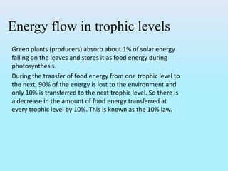 Energy flow in trophic levels
Green plants (producers) absorb about 1% of solar energy
falling on the leaves and stores it as food energy during
photosynthesis.
During the transfer of food energy from one trophic level to
the next, 90% of the energy is lost to the environment and
only 10% is transferred to the next trophic level. So there is
a decrease in the amount of food energy transferred at
every trophic level by 10%. This is known as the 10% law.
 