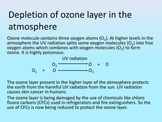 Depletion of ozone layer in the
atmosphere
Ozone molecule contains three oxygen atoms (O3). At higher levels in the
atmosphere the UV radiation splits some oxygen molecules (O2) into free
oxygen atoms which combines with oxygen molecules (O2) to form
ozone. It is highly poisonous.
UV radiation
O2 O + O
O2 + O O3
The ozone layer present in the higher layer of the atmosphere protects
the earth from the harmful UV radiation from the sun. UV radiation
causes skin cancer in humans.
The ozone layer is being damaged by the use of chemicals like chloro
fluoro carbons (CFCs) used in refrigerators and fire extinguishers. So the
use of CFCs is now being reduced to protect the ozone layer.
 