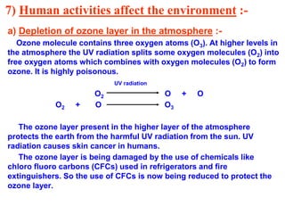 7) Human activities affect the environment :-
a) Depletion of ozone layer in the atmosphere :-
Ozone molecule contains three oxygen atoms (O3). At higher levels in
the atmosphere the UV radiation splits some oxygen molecules (O2) into
free oxygen atoms which combines with oxygen molecules (O2) to form
ozone. It is highly poisonous.
UV radiation
O2 O + O
O2 + O O3
The ozone layer present in the higher layer of the atmosphere
protects the earth from the harmful UV radiation from the sun. UV
radiation causes skin cancer in humans.
The ozone layer is being damaged by the use of chemicals like
chloro fluoro carbons (CFCs) used in refrigerators and fire
extinguishers. So the use of CFCs is now being reduced to protect the
ozone layer.
 