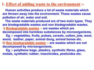 1. Effect of adding waste to the environment :-
Human activities produce a lot of waste materials which
are thrown away into the environment. These wastes cause
pollution of air, water and soil.
The waste materials produced are of two main types. They
are biodegradable wastes and non biodegradable wastes.
i) Biodegradable wastes :- are wastes which are
decomposed into harmless substances by microorganisms.
Eg :- vegetables, fruits, pulses, cereals, cotton, jute, wool,
wood, leather, paper, animal dung, animal bones etc.
ii) Non biodegradable wastes :- are wastes which are not
decomposed by microorganisms.
Eg :- polythene bags, plastics, synthetic fibres, glass,
metals, synthetic rubber, insecticides, pesticides etc.
 