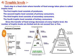 4) Trophic levels :-
Each step in a food chain where transfer of food energy takes place is called
trophic level.
The first trophic level consists of producers.
The second trophic level consists of primary consumers.
The third trophic level consists of secondary consumers.
The fourth trophic level consists of tertiary consumers.
Since the transfer of food energy decreases at every trophic level, the
number of trophic levels are limited and do not exceed four or five.
 