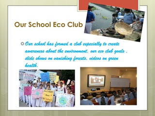 Our School Eco Club

  Our school has formed a club especially to create
  awareness about the environment, our eco club goals ,
  slide shows on vanishing forests, videos on green
  health.
 