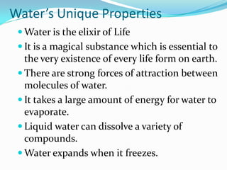 Water’s Unique Properties
  Water is the elixir of Life
  It is a magical substance which is essential to
   the very existence of every life form on earth.
  There are strong forces of attraction between
   molecules of water.
  It takes a large amount of energy for water to
   evaporate.
  Liquid water can dissolve a variety of
   compounds.
  Water expands when it freezes.
 