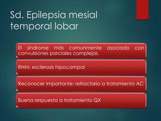 Sd. Epilepsia mesial
temporal lobar
El síndrome más comunmente asociado con
convulsiones parciales complejas.
RNM: esclerosis hipocampal
Reconocer importante: refractario a tratamiento AC
Buena respuesta a tratamiento QX
 