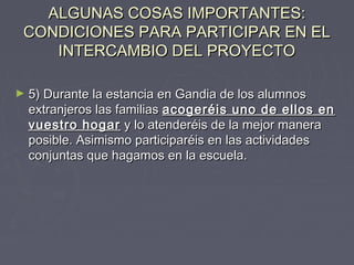 ALGUNAS COSAS IMPORTANTES:ALGUNAS COSAS IMPORTANTES:
CONDICIONES PARA PARTICIPAR EN ELCONDICIONES PARA PARTICIPAR EN EL
INTERCAMBIO DEL PROYECTOINTERCAMBIO DEL PROYECTO
► 5) Durante la estancia en Gandia de los alumnos5) Durante la estancia en Gandia de los alumnos
extranjeros las familiasextranjeros las familias acogeréis uno de ellos enacogeréis uno de ellos en
vuestro hogarvuestro hogar y lo atenderéis de la mejor maneray lo atenderéis de la mejor manera
posible. Asimismo participaréis en las actividadesposible. Asimismo participaréis en las actividades
conjuntas que hagamos en la escuela.conjuntas que hagamos en la escuela.
 