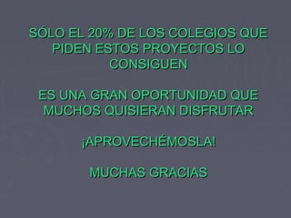 SÓLO EL 20% DE LOS COLEGIOS QUESÓLO EL 20% DE LOS COLEGIOS QUE
PIDEN ESTOS PROYECTOS LOPIDEN ESTOS PROYECTOS LO
CONSIGUENCONSIGUEN
ES UNA GRAN OPORTUNIDAD QUEES UNA GRAN OPORTUNIDAD QUE
MUCHOS QUISIERAN DISFRUTARMUCHOS QUISIERAN DISFRUTAR
¡APROVECHÉMOSLA!¡APROVECHÉMOSLA!
MUCHAS GRACIASMUCHAS GRACIAS
 
