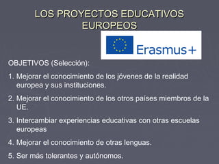 LOS PROYECTOS EDUCATIVOSLOS PROYECTOS EDUCATIVOS
EUROPEOSEUROPEOS
OBJETIVOS (Selección):
1. Mejorar el conocimiento de los jóvenes de la realidad
europea y sus instituciones.
2. Mejorar el conocimiento de los otros países miembros de la
UE.
3. Intercambiar experiencias educativas con otras escuelas
europeas
4. Mejorar el conocimiento de otras lenguas.
5. Ser más tolerantes y autónomos.
 