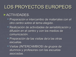 LOS PROYECTOS EUROPEOSLOS PROYECTOS EUROPEOS
►ACTIVIDADES.ACTIVIDADES.
 Preparación e intercambio de materiales con elPreparación e intercambio de materiales con el
otro centro sobre el tema elegido.otro centro sobre el tema elegido.
 Realización de actividades de sensibilización yRealización de actividades de sensibilización y
difusión en el centro y con los medios dedifusión en el centro y con los medios de
comunicación.comunicación.
 Preparación de las visitas de/a las otrasPreparación de las visitas de/a las otras
escuelas.escuelas.
 Visitas (INTERCAMBIOS) de grupos deVisitas (INTERCAMBIOS) de grupos de
alumnos y profesores con las escuelasalumnos y profesores con las escuelas
asociadas.asociadas.
 
