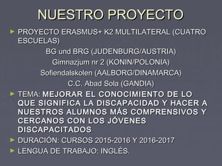 NUESTRO PROYECTONUESTRO PROYECTO
► PROYECTO ERASMUS+ K2 MULTILATERAL (CUATROPROYECTO ERASMUS+ K2 MULTILATERAL (CUATRO
ESCUELAS)ESCUELAS)
BG und BRG (JUDENBURG/AUSTRIA)BG und BRG (JUDENBURG/AUSTRIA)
Gimnazjum nr 2 (KONIN/POLONIA)Gimnazjum nr 2 (KONIN/POLONIA)
Sofiendalskolen (AALBORG/DINAMARCA)Sofiendalskolen (AALBORG/DINAMARCA)
C.C. Abad Sola (GANDIA)C.C. Abad Sola (GANDIA)
► TEMA:TEMA: MEJORAR EL CONOCIMIENTO DE LOMEJORAR EL CONOCIMIENTO DE LO
QUE SIGNIFICA LA DISCAPACIDAD Y HACER AQUE SIGNIFICA LA DISCAPACIDAD Y HACER A
NUESTROS ALUMNOS MÁS COMPRENSIVOS YNUESTROS ALUMNOS MÁS COMPRENSIVOS Y
CERCANOS CON LOS JÓVENESCERCANOS CON LOS JÓVENES
DISCAPACITADOSDISCAPACITADOS
► DURACIÓN: CURSOS 2015-2016 Y 2016-2017DURACIÓN: CURSOS 2015-2016 Y 2016-2017
► LENGUA DE TRABAJO: INGLÉS.LENGUA DE TRABAJO: INGLÉS.
 