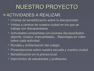 NUESTRO PROYECTONUESTRO PROYECTO
►ACTIVIDADES A REALIZAR:ACTIVIDADES A REALIZAR:
 Charlas de sensibilización sobre la discapacidadCharlas de sensibilización sobre la discapacidad
 Visitas a centros de nuestra ciudad en los que seVisitas a centros de nuestra ciudad en los que se
trabaja con discapacitados.trabaja con discapacitados.
 Actividades compartidas con jóvenes discapacitados:Actividades compartidas con jóvenes discapacitados:
deporte, música, manualidades... Reportajes en videodeporte, música, manualidades... Reportajes en video
sobre cada actividad.sobre cada actividad.
 Murales y ambientación del colegio.Murales y ambientación del colegio.
 Presentaciones sobre nuestra escuela y nuestra ciudad.Presentaciones sobre nuestra escuela y nuestra ciudad.
 Sensibilización en la prensa local.Sensibilización en la prensa local.
 Intercambio de estudiantes y profesores.Intercambio de estudiantes y profesores.
 