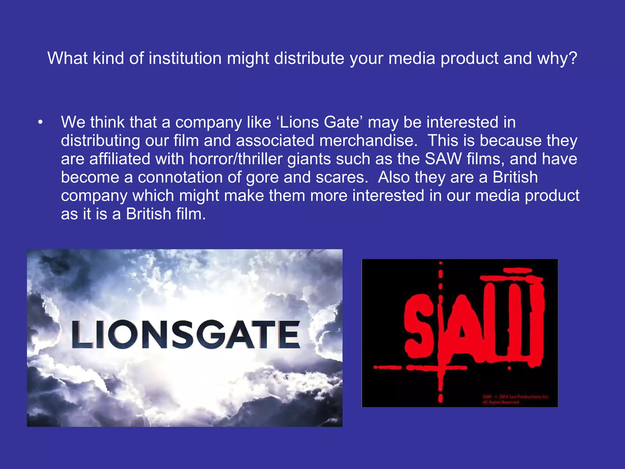 What kind of institution might distribute your media product and why? We think that a company like ‘Lions Gate’ may be interested in distributing our film and associated merchandise.  This is because they are affiliated with horror/thriller giants such as the SAW films, and have become a connotation of gore and scares.  Also they are a British company which might make them more interested in our media product as it is a British film. 