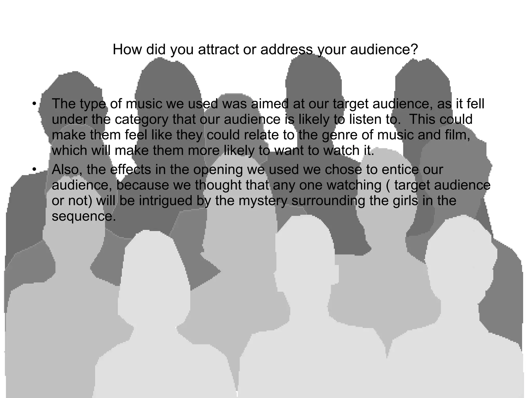 How did you attract or address your audience? The type of music we used was aimed at our target audience, as it fell under the category that our audience is likely to listen to.  This could make them feel like they could relate to the genre of music and film, which will make them more likely to want to watch it.  Also, the effects in the opening we used we chose to entice our audience, because we thought that any one watching ( target audience or not) will be intrigued by the mystery surrounding the girls in the sequence.  