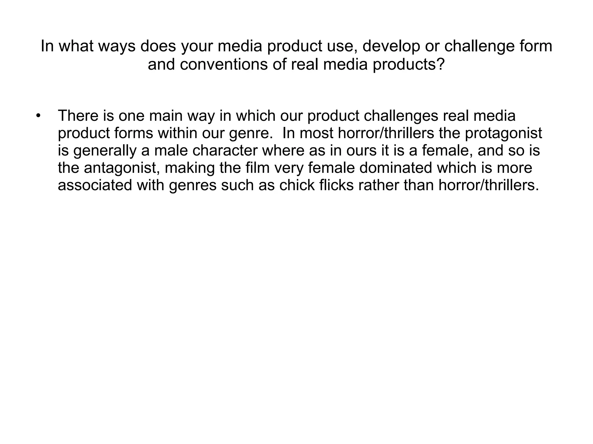 In what ways does your media product use, develop or challenge form and conventions of real media products? There is one main way in which our product challenges real media product forms within our genre.  In most horror/thrillers the protagonist is generally a male character where as in ours it is a female, and so is the antagonist, making the film very female dominated which is more associated with genres such as chick flicks rather than horror/thrillers. 