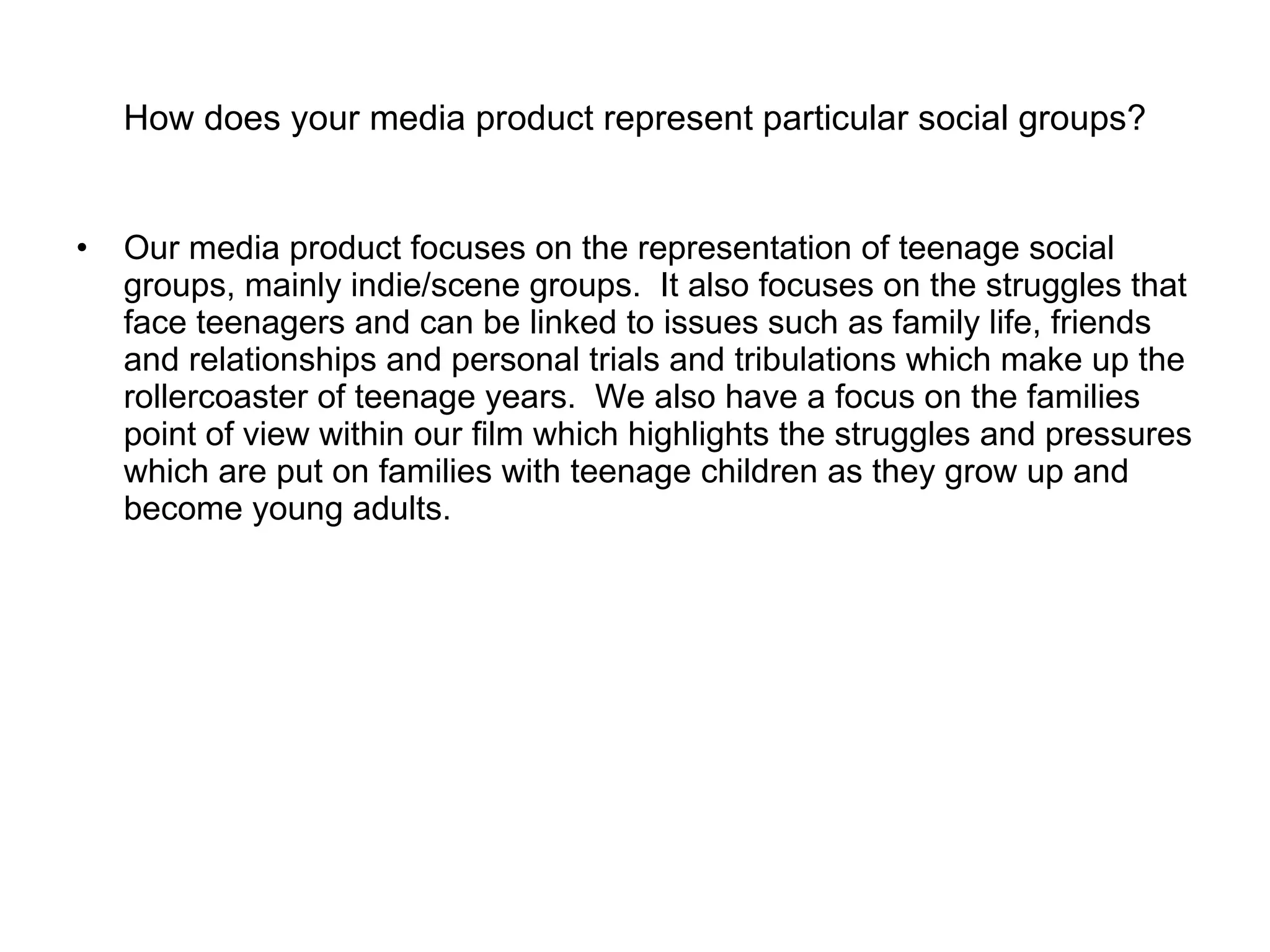 How does your media product represent particular social groups? Our media product focuses on the representation of teenage social groups, mainly indie/scene groups.  It also focuses on the struggles that face teenagers and can be linked to issues such as family life, friends and relationships and personal trials and tribulations which make up the rollercoaster of teenage years.  We also have a focus on the families point of view within our film which highlights the struggles and pressures which are put on families with teenage children as they grow up and become young adults. 