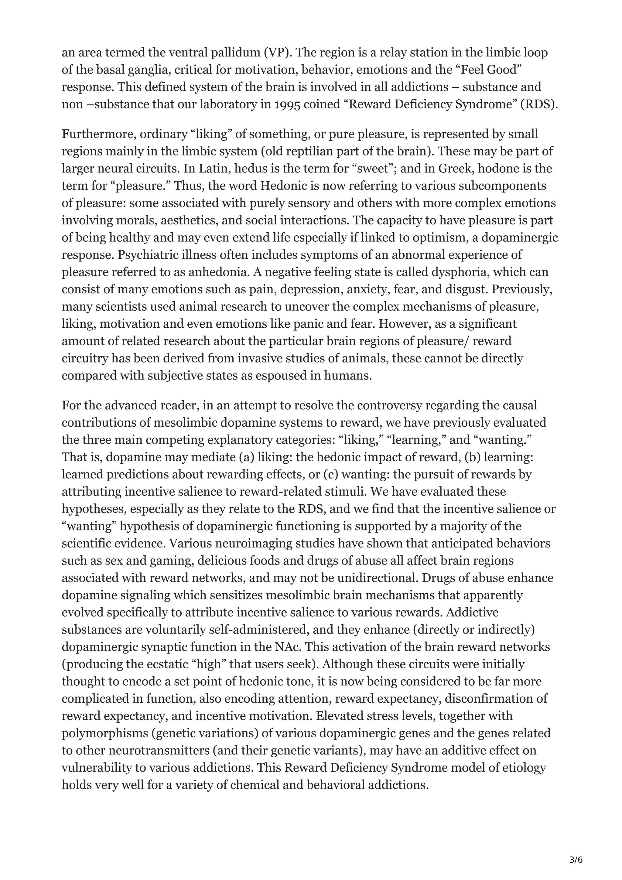 3/6
an area termed the ventral pallidum (VP). The region is a relay station in the limbic loop
of the basal ganglia, critical for motivation, behavior, emotions and the “Feel Good”
response. This defined system of the brain is involved in all addictions – substance and
non –substance that our laboratory in 1995 coined “Reward Deficiency Syndrome” (RDS).
Furthermore, ordinary “liking” of something, or pure pleasure, is represented by small
regions mainly in the limbic system (old reptilian part of the brain). These may be part of
larger neural circuits. In Latin, hedus is the term for “sweet”; and in Greek, hodone is the
term for “pleasure.” Thus, the word Hedonic is now referring to various subcomponents
of pleasure: some associated with purely sensory and others with more complex emotions
involving morals, aesthetics, and social interactions. The capacity to have pleasure is part
of being healthy and may even extend life especially if linked to optimism, a dopaminergic
response. Psychiatric illness often includes symptoms of an abnormal experience of
pleasure referred to as anhedonia. A negative feeling state is called dysphoria, which can
consist of many emotions such as pain, depression, anxiety, fear, and disgust. Previously,
many scientists used animal research to uncover the complex mechanisms of pleasure,
liking, motivation and even emotions like panic and fear. However, as a significant
amount of related research about the particular brain regions of pleasure/ reward
circuitry has been derived from invasive studies of animals, these cannot be directly
compared with subjective states as espoused in humans.
For the advanced reader, in an attempt to resolve the controversy regarding the causal
contributions of mesolimbic dopamine systems to reward, we have previously evaluated
the three main competing explanatory categories: “liking,” “learning,” and “wanting.”
That is, dopamine may mediate (a) liking: the hedonic impact of reward, (b) learning:
learned predictions about rewarding effects, or (c) wanting: the pursuit of rewards by
attributing incentive salience to reward-related stimuli. We have evaluated these
hypotheses, especially as they relate to the RDS, and we find that the incentive salience or
“wanting” hypothesis of dopaminergic functioning is supported by a majority of the
scientific evidence. Various neuroimaging studies have shown that anticipated behaviors
such as sex and gaming, delicious foods and drugs of abuse all affect brain regions
associated with reward networks, and may not be unidirectional. Drugs of abuse enhance
dopamine signaling which sensitizes mesolimbic brain mechanisms that apparently
evolved specifically to attribute incentive salience to various rewards. Addictive
substances are voluntarily self-administered, and they enhance (directly or indirectly)
dopaminergic synaptic function in the NAc. This activation of the brain reward networks
(producing the ecstatic “high” that users seek). Although these circuits were initially
thought to encode a set point of hedonic tone, it is now being considered to be far more
complicated in function, also encoding attention, reward expectancy, disconfirmation of
reward expectancy, and incentive motivation. Elevated stress levels, together with
polymorphisms (genetic variations) of various dopaminergic genes and the genes related
to other neurotransmitters (and their genetic variants), may have an additive effect on
vulnerability to various addictions. This Reward Deficiency Syndrome model of etiology
holds very well for a variety of chemical and behavioral addictions.
 