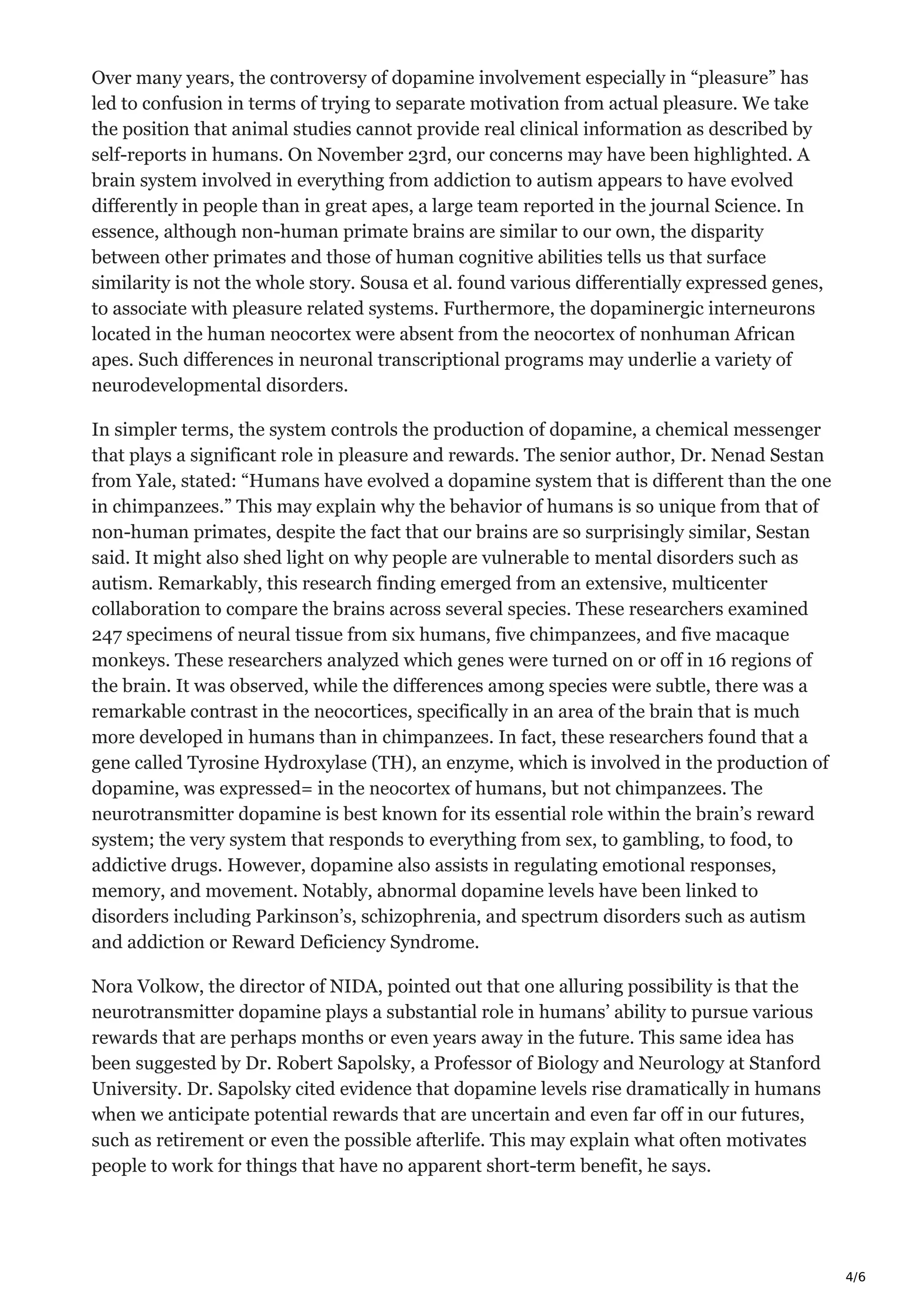4/6
Over many years, the controversy of dopamine involvement especially in “pleasure” has
led to confusion in terms of trying to separate motivation from actual pleasure. We take
the position that animal studies cannot provide real clinical information as described by
self-reports in humans. On November 23rd, our concerns may have been highlighted. A
brain system involved in everything from addiction to autism appears to have evolved
differently in people than in great apes, a large team reported in the journal Science. In
essence, although non-human primate brains are similar to our own, the disparity
between other primates and those of human cognitive abilities tells us that surface
similarity is not the whole story. Sousa et al. found various differentially expressed genes,
to associate with pleasure related systems. Furthermore, the dopaminergic interneurons
located in the human neocortex were absent from the neocortex of nonhuman African
apes. Such differences in neuronal transcriptional programs may underlie a variety of
neurodevelopmental disorders.
In simpler terms, the system controls the production of dopamine, a chemical messenger
that plays a significant role in pleasure and rewards. The senior author, Dr. Nenad Sestan
from Yale, stated: “Humans have evolved a dopamine system that is different than the one
in chimpanzees.” This may explain why the behavior of humans is so unique from that of
non-human primates, despite the fact that our brains are so surprisingly similar, Sestan
said. It might also shed light on why people are vulnerable to mental disorders such as
autism. Remarkably, this research finding emerged from an extensive, multicenter
collaboration to compare the brains across several species. These researchers examined
247 specimens of neural tissue from six humans, five chimpanzees, and five macaque
monkeys. These researchers analyzed which genes were turned on or off in 16 regions of
the brain. It was observed, while the differences among species were subtle, there was a
remarkable contrast in the neocortices, specifically in an area of the brain that is much
more developed in humans than in chimpanzees. In fact, these researchers found that a
gene called Tyrosine Hydroxylase (TH), an enzyme, which is involved in the production of
dopamine, was expressed= in the neocortex of humans, but not chimpanzees. The
neurotransmitter dopamine is best known for its essential role within the brain’s reward
system; the very system that responds to everything from sex, to gambling, to food, to
addictive drugs. However, dopamine also assists in regulating emotional responses,
memory, and movement. Notably, abnormal dopamine levels have been linked to
disorders including Parkinson’s, schizophrenia, and spectrum disorders such as autism
and addiction or Reward Deficiency Syndrome.
Nora Volkow, the director of NIDA, pointed out that one alluring possibility is that the
neurotransmitter dopamine plays a substantial role in humans’ ability to pursue various
rewards that are perhaps months or even years away in the future. This same idea has
been suggested by Dr. Robert Sapolsky, a Professor of Biology and Neurology at Stanford
University. Dr. Sapolsky cited evidence that dopamine levels rise dramatically in humans
when we anticipate potential rewards that are uncertain and even far off in our futures,
such as retirement or even the possible afterlife. This may explain what often motivates
people to work for things that have no apparent short-term benefit, he says.
 