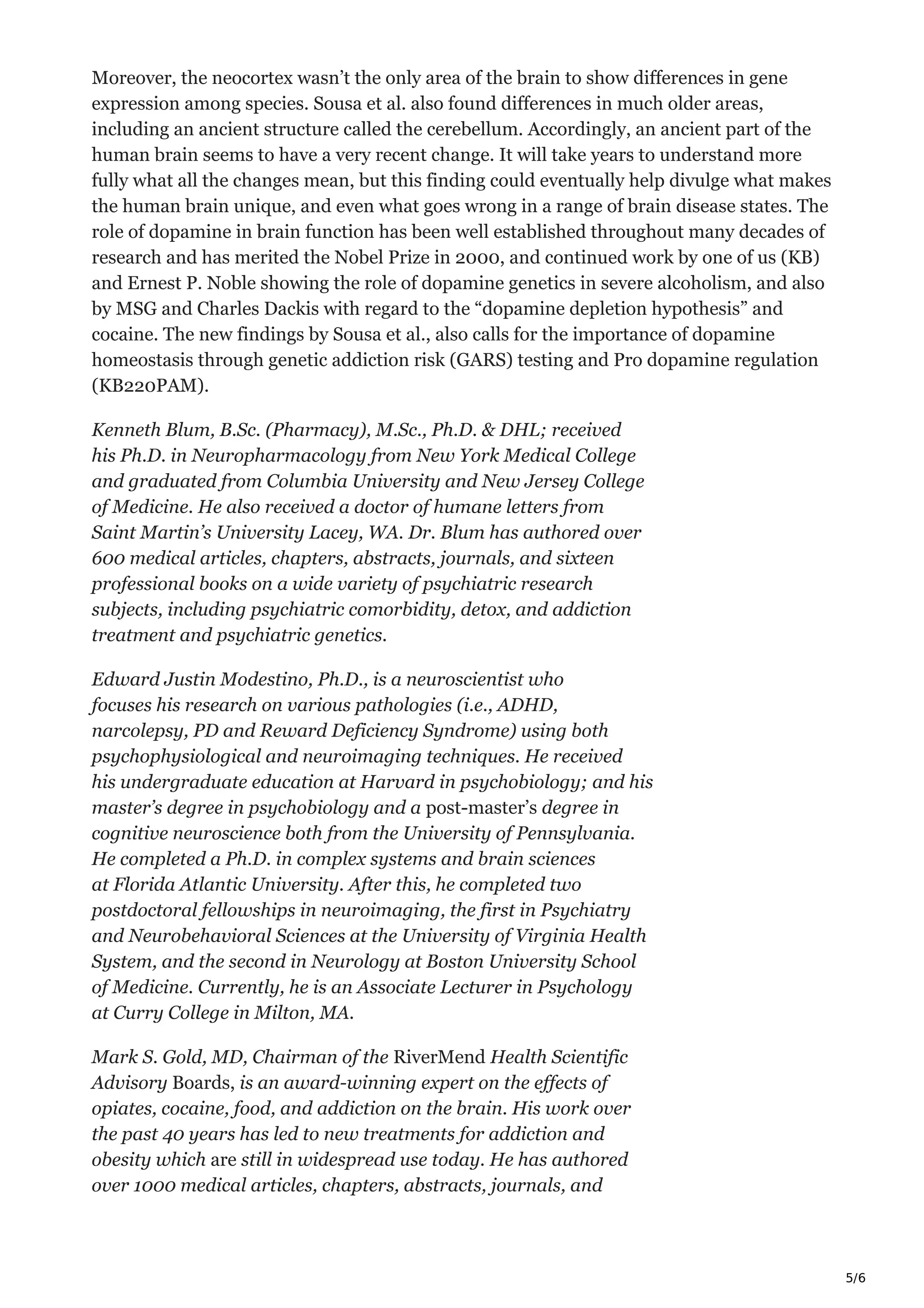 5/6
Moreover, the neocortex wasn’t the only area of the brain to show differences in gene
expression among species. Sousa et al. also found differences in much older areas,
including an ancient structure called the cerebellum. Accordingly, an ancient part of the
human brain seems to have a very recent change. It will take years to understand more
fully what all the changes mean, but this finding could eventually help divulge what makes
the human brain unique, and even what goes wrong in a range of brain disease states. The
role of dopamine in brain function has been well established throughout many decades of
research and has merited the Nobel Prize in 2000, and continued work by one of us (KB)
and Ernest P. Noble showing the role of dopamine genetics in severe alcoholism, and also
by MSG and Charles Dackis with regard to the “dopamine depletion hypothesis” and
cocaine. The new findings by Sousa et al., also calls for the importance of dopamine
homeostasis through genetic addiction risk (GARS) testing and Pro dopamine regulation
(KB220PAM).
Kenneth Blum, B.Sc. (Pharmacy), M.Sc., Ph.D. & DHL; received
his Ph.D. in Neuropharmacology from New York Medical College
and graduated from Columbia University and New Jersey College
of Medicine. He also received a doctor of humane letters from
Saint Martin’s University Lacey, WA. Dr. Blum has authored over
600 medical articles, chapters, abstracts, journals, and sixteen
professional books on a wide variety of psychiatric research
subjects, including psychiatric comorbidity, detox, and addiction
treatment and psychiatric genetics.
Edward Justin Modestino, Ph.D., is a neuroscientist who
focuses his research on various pathologies (i.e., ADHD,
narcolepsy, PD and Reward Deficiency Syndrome) using both
psychophysiological and neuroimaging techniques. He received
his undergraduate education at Harvard in psychobiology; and his
master’s degree in psychobiology and a post-master’s degree in
cognitive neuroscience both from the University of Pennsylvania.
He completed a Ph.D. in complex systems and brain sciences
at Florida Atlantic University. After this, he completed two
postdoctoral fellowships in neuroimaging, the first in Psychiatry
and Neurobehavioral Sciences at the University of Virginia Health
System, and the second in Neurology at Boston University School
of Medicine. Currently, he is an Associate Lecturer in Psychology
at Curry College in Milton, MA.
Mark S. Gold, MD, Chairman of the RiverMend Health Scientific
Advisory Boards, is an award-winning expert on the effects of
opiates, cocaine, food, and addiction on the brain. His work over
the past 40 years has led to new treatments for addiction and
obesity which are still in widespread use today. He has authored
over 1000 medical articles, chapters, abstracts, journals, and
 