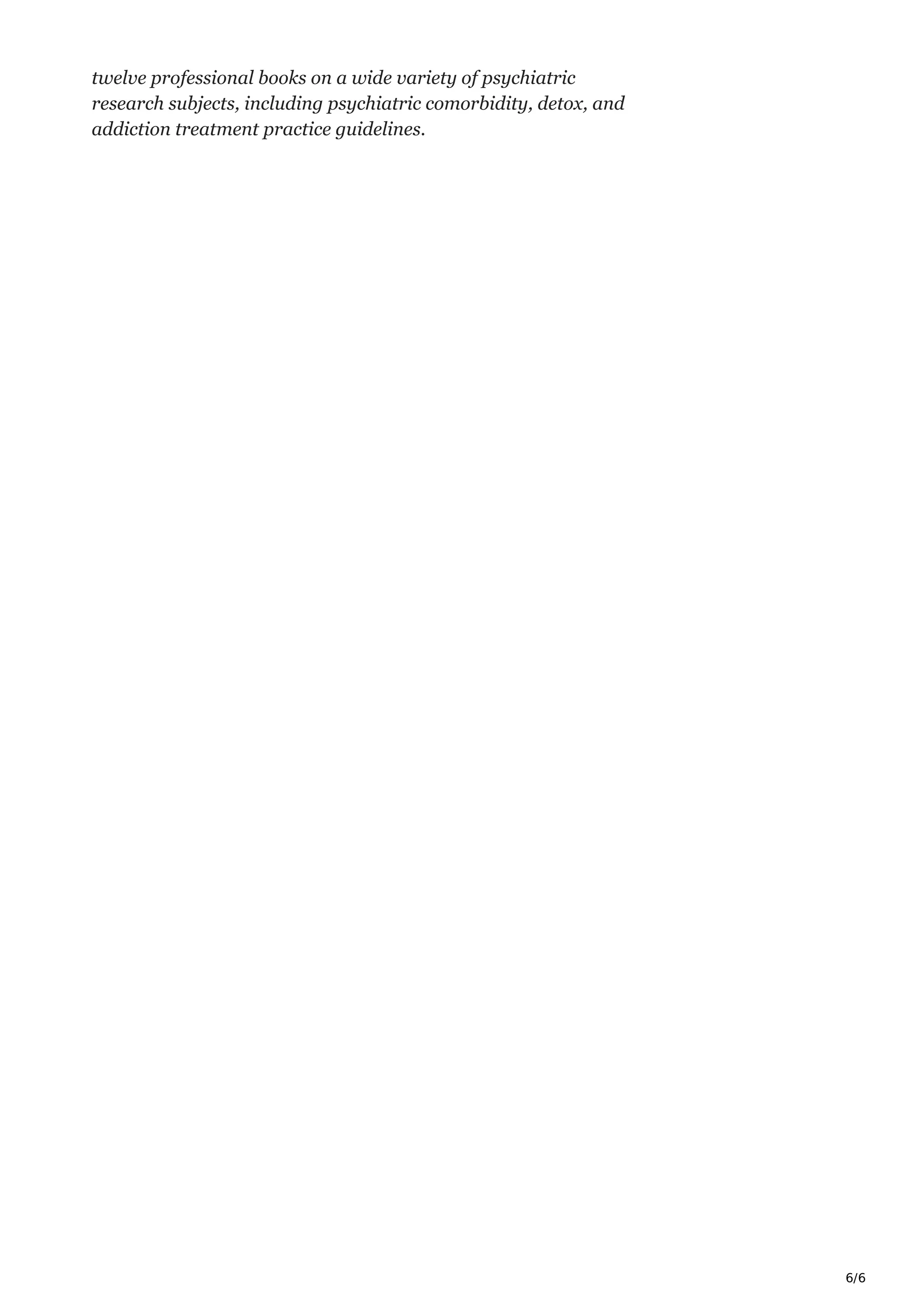 6/6
twelve professional books on a wide variety of psychiatric
research subjects, including psychiatric comorbidity, detox, and
addiction treatment practice guidelines.
 