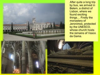 After quite a long trip
by bus, we arrived in
Belem, a district of
Lisbon, where we
found exciting
things… Firstly the
monastery of
Jeronimos, protected
by the UNESCO,
whose church hosts
the remains of Vasco
da Gama.
 