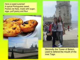 Secondly the Tower of Belem,
used to defend the mouth of the
river Tago
Here a sweet surprise!
A typical Portuguese sweet,
Pasteis de Nata, made with sugar,
eggs, puff pastry and flour
 