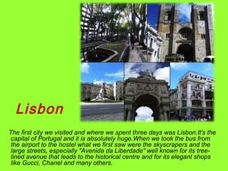 Lisbon
The first city we visited and where we spent three days was Lisbon.It's the
capital of Portugal and it is absolutely huge.When we took the bus from
the airport to the hostel what we first saw were the skyscrapers and the
large streets, especially "Avenida da Liberdade" well known for its tree-
lined avenue that leads to the historical centre and for its elegant shops
like Gucci, Chanel and many others.
 