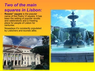 Two of the main
squares in Lisbon:
“ Rossio” square is the popular
name of the Pedro VI square. It has
been the setting of popular revolts
and celebrations and a meeting
place for people of Lisbon for
centuries.
Nowadays it’s constantly populated
by Lisboners and tourists alike.
 