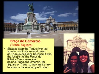 Praça do Comercio
(Trade Square)
• Situated near the Tagus river the
square is still commonly known
as Terreiro do Praço because it was
the location of the Paços da
Ribeira.The square was
named Praça do Comércio, the
Square of Trade, to indicate its new
function in the economy of Lisbon
 