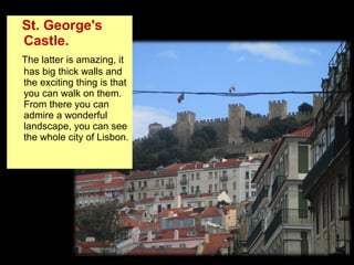 St. George's
Castle.
The latter is amazing, it
has big thick walls and
the exciting thing is that
you can walk on them.
From there you can
admire a wonderful
landscape, you can see
the whole city of Lisbon.
 
