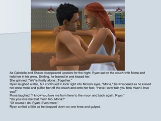 As Gabrielle and Shaun disappeared upstairs for the night, Ryan sat on the couch with Mona and
held her in his arms. Smiling, he leaned in and kissed her.
She grinned, "We're finally alone...Together.”
Ryan laughed a little, but continued to look right into Mona's eyes, "Mona," he whispered as he kissed
her once more and pulled her off the couch and onto her feet, "Have I ever told you how much I love
you?“
Mona laughed, "I know you love me from here to the moon and back again, Ryan.”
"Do you love me that much too, Mona?“
"Of course I do, Ryan. Even more.“
Ryan smiled a little as he dropped down on one knee and gulped.
 