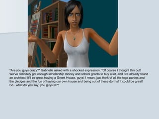 "Are you guys crazy?" Gabrielle asked with a shocked expression, "Of course I thought this out!
We've definitely got enough scholarship money and school grants to buy a lot, and I've already found
an architect! It'll be great having a Greek House, guys! I mean, just think of all the toga parties and
the pledges and the fun of having our own house and being out of these dorms! It could be great!
So...what do you say, you guys in?"
 